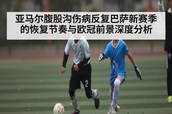 亚马尔腹股沟伤病反复巴萨新赛季的恢复节奏与欧冠前景深度分析